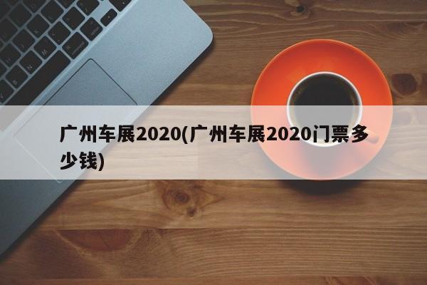 广州车展2020(广州车展2020门票多少钱)